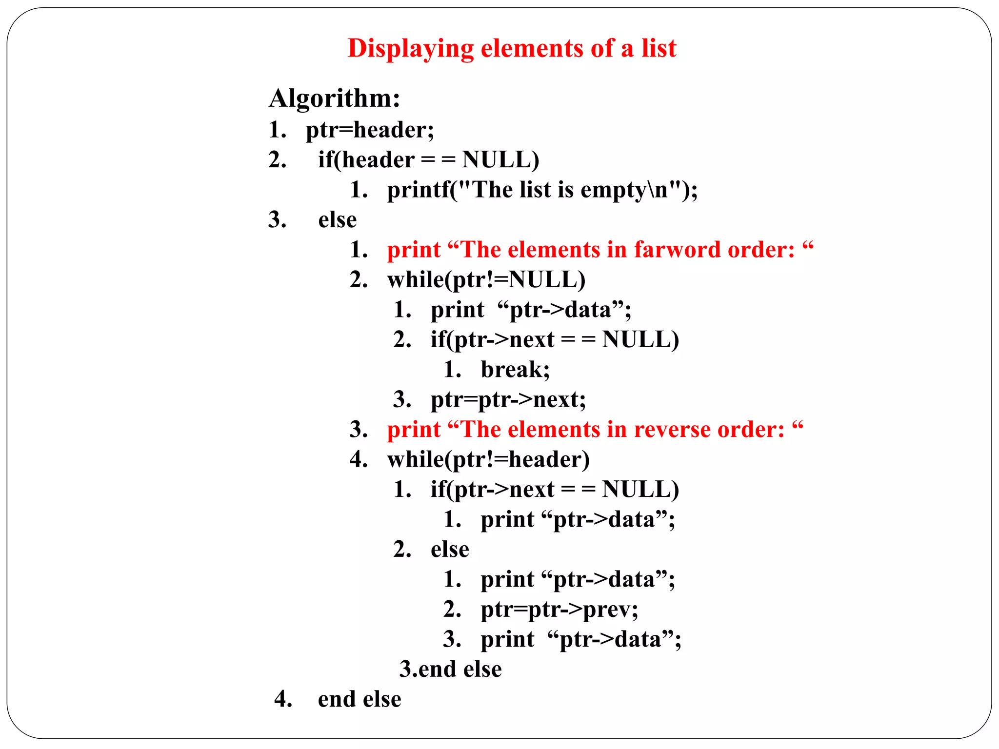Displaying elements of a list
Algorithm:
1. ptr=header;
2. if(header = = NULL)
1. printf("The list is emptyn");
3. else
1. print “The elements in farword order: “
2. while(ptr!=NULL)
1. print “ptr->data”;
2. if(ptr->next = = NULL)
1. break;
3. ptr=ptr->next;
3. print “The elements in reverse order: “
4. while(ptr!=header)
1. if(ptr->next = = NULL)
1. print “ptr->data”;
2. else
1. print “ptr->data”;
2. ptr=ptr->prev;
3. print “ptr->data”;
3.end else
4. end else
 