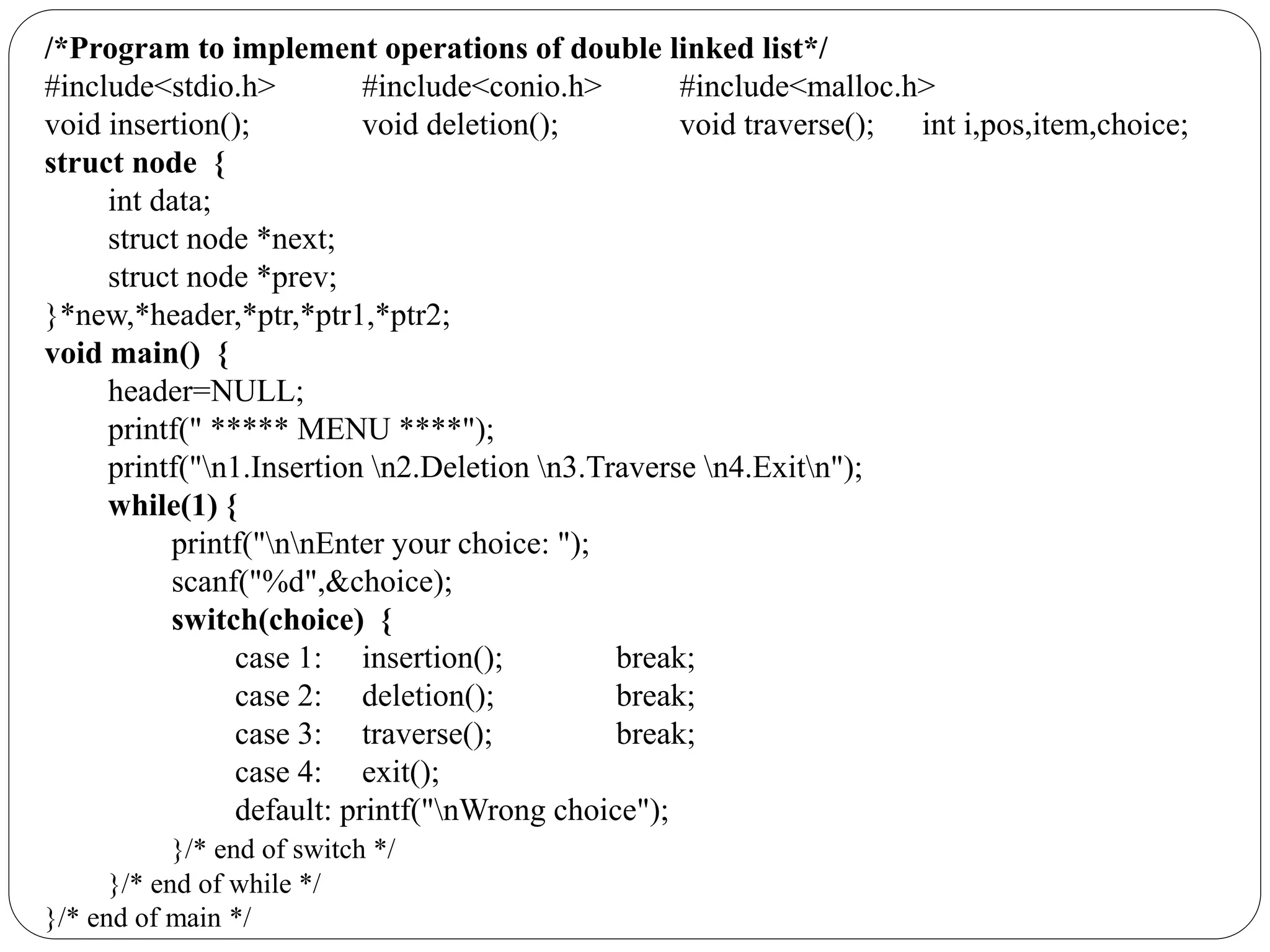 /*Program to implement operations of double linked list*/
#include<stdio.h> #include<conio.h> #include<malloc.h>
void insertion(); void deletion(); void traverse(); int i,pos,item,choice;
struct node {
int data;
struct node *next;
struct node *prev;
}*new,*header,*ptr,*ptr1,*ptr2;
void main() {
header=NULL;
printf(" ***** MENU ****");
printf("n1.Insertion n2.Deletion n3.Traverse n4.Exitn");
while(1) {
printf("nnEnter your choice: ");
scanf("%d",&choice);
switch(choice) {
case 1: insertion(); break;
case 2: deletion(); break;
case 3: traverse(); break;
case 4: exit();
default: printf("nWrong choice");
}/* end of switch */
}/* end of while */
}/* end of main */
 