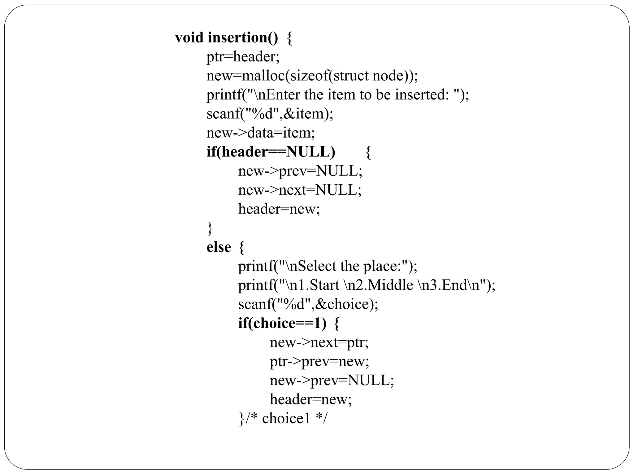 void insertion() {
ptr=header;
new=malloc(sizeof(struct node));
printf("nEnter the item to be inserted: ");
scanf("%d",&item);
new->data=item;
if(header==NULL) {
new->prev=NULL;
new->next=NULL;
header=new;
}
else {
printf("nSelect the place:");
printf("n1.Start n2.Middle n3.Endn");
scanf("%d",&choice);
if(choice==1) {
new->next=ptr;
ptr->prev=new;
new->prev=NULL;
header=new;
}/* choice1 */
 