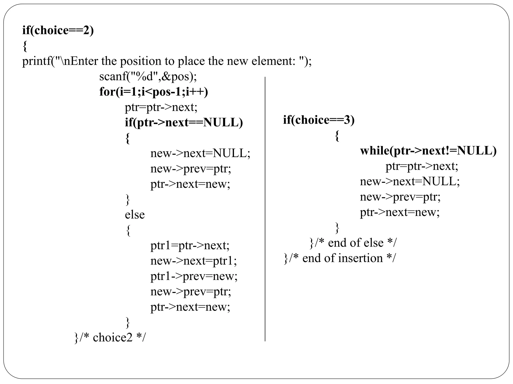 if(choice==2)
{
printf("nEnter the position to place the new element: ");
scanf("%d",&pos);
for(i=1;i<pos-1;i++)
ptr=ptr->next;
if(ptr->next==NULL)
{
new->next=NULL;
new->prev=ptr;
ptr->next=new;
}
else
{
ptr1=ptr->next;
new->next=ptr1;
ptr1->prev=new;
new->prev=ptr;
ptr->next=new;
}
}/* choice2 */
if(choice==3)
{
while(ptr->next!=NULL)
ptr=ptr->next;
new->next=NULL;
new->prev=ptr;
ptr->next=new;
}
}/* end of else */
}/* end of insertion */
 
