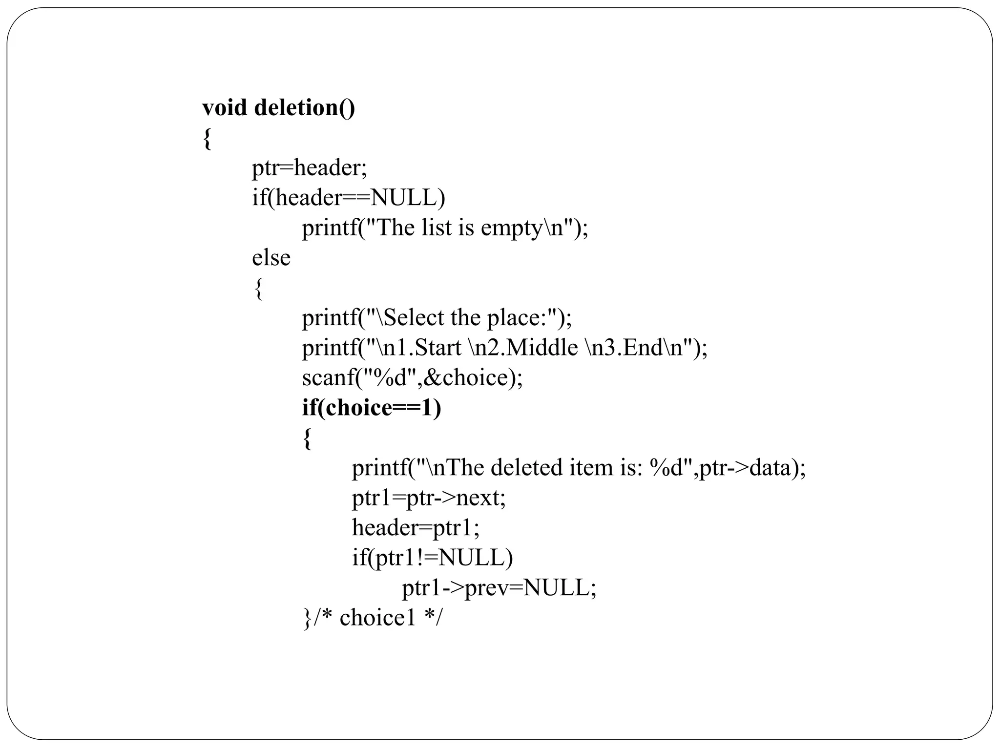 void deletion()
{
ptr=header;
if(header==NULL)
printf("The list is emptyn");
else
{
printf("Select the place:");
printf("n1.Start n2.Middle n3.Endn");
scanf("%d",&choice);
if(choice==1)
{
printf("nThe deleted item is: %d",ptr->data);
ptr1=ptr->next;
header=ptr1;
if(ptr1!=NULL)
ptr1->prev=NULL;
}/* choice1 */
 