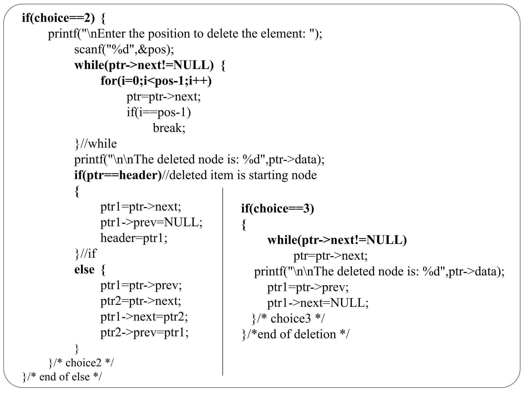 if(choice==2) {
printf("nEnter the position to delete the element: ");
scanf("%d",&pos);
while(ptr->next!=NULL) {
for(i=0;i<pos-1;i++)
ptr=ptr->next;
if(i==pos-1)
break;
}//while
printf("nnThe deleted node is: %d",ptr->data);
if(ptr==header)//deleted item is starting node
{
ptr1=ptr->next;
ptr1->prev=NULL;
header=ptr1;
}//if
else {
ptr1=ptr->prev;
ptr2=ptr->next;
ptr1->next=ptr2;
ptr2->prev=ptr1;
}
}/* choice2 */
}/* end of else */
if(choice==3)
{
while(ptr->next!=NULL)
ptr=ptr->next;
printf("nnThe deleted node is: %d",ptr->data);
ptr1=ptr->prev;
ptr1->next=NULL;
}/* choice3 */
}/*end of deletion */
 