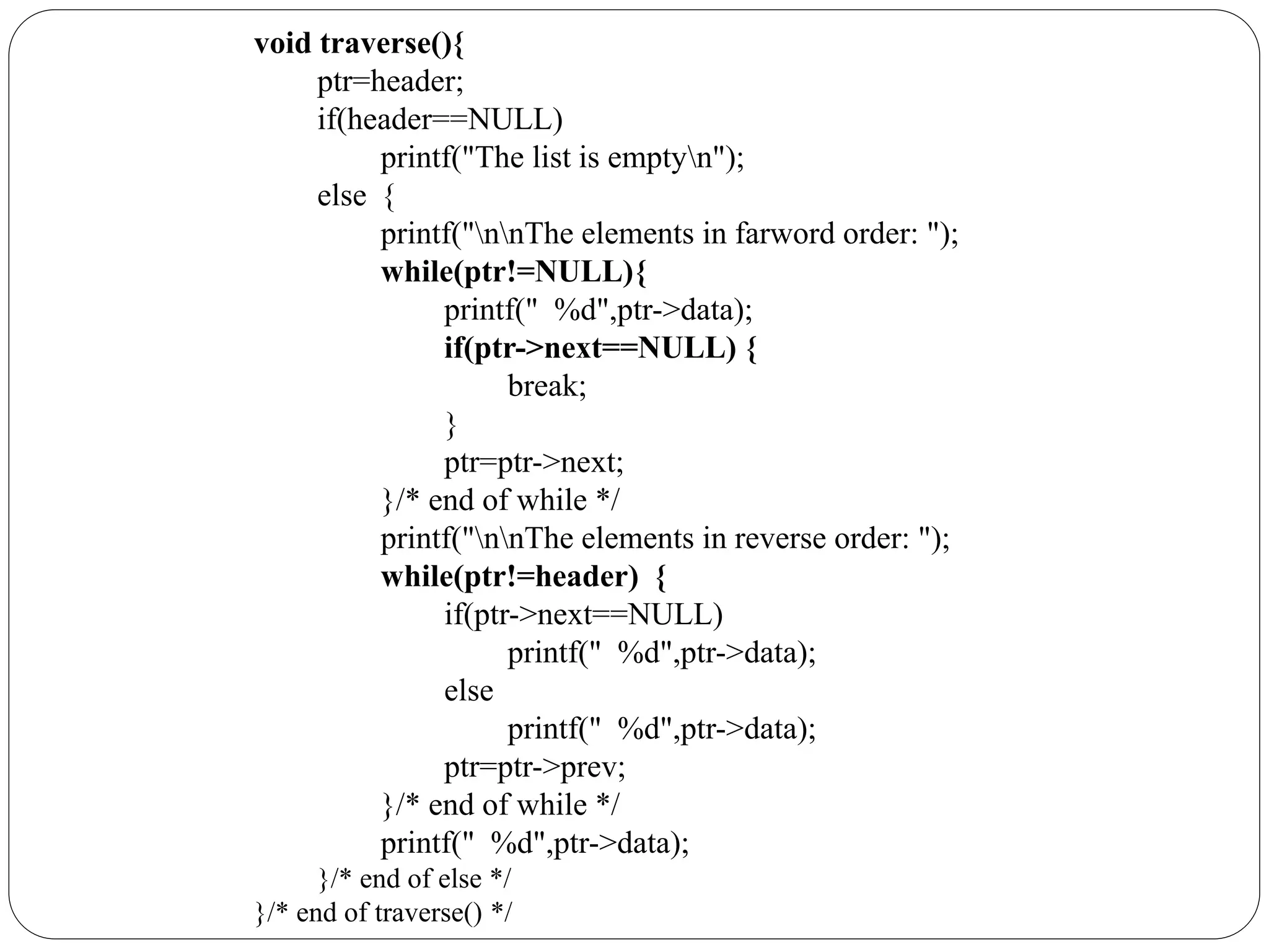 void traverse(){
ptr=header;
if(header==NULL)
printf("The list is emptyn");
else {
printf("nnThe elements in farword order: ");
while(ptr!=NULL){
printf(" %d",ptr->data);
if(ptr->next==NULL) {
break;
}
ptr=ptr->next;
}/* end of while */
printf("nnThe elements in reverse order: ");
while(ptr!=header) {
if(ptr->next==NULL)
printf(" %d",ptr->data);
else
printf(" %d",ptr->data);
ptr=ptr->prev;
}/* end of while */
printf(" %d",ptr->data);
}/* end of else */
}/* end of traverse() */
 