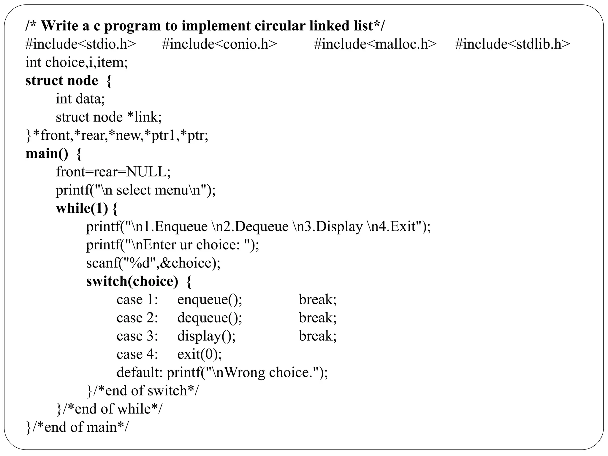 /* Write a c program to implement circular linked list*/
#include<stdio.h> #include<conio.h> #include<malloc.h> #include<stdlib.h>
int choice,i,item;
struct node {
int data;
struct node *link;
}*front,*rear,*new,*ptr1,*ptr;
main() {
front=rear=NULL;
printf("n select menun");
while(1) {
printf("n1.Enqueue n2.Dequeue n3.Display n4.Exit");
printf("nEnter ur choice: ");
scanf("%d",&choice);
switch(choice) {
case 1: enqueue(); break;
case 2: dequeue(); break;
case 3: display(); break;
case 4: exit(0);
default: printf("nWrong choice.");
}/*end of switch*/
}/*end of while*/
}/*end of main*/
 