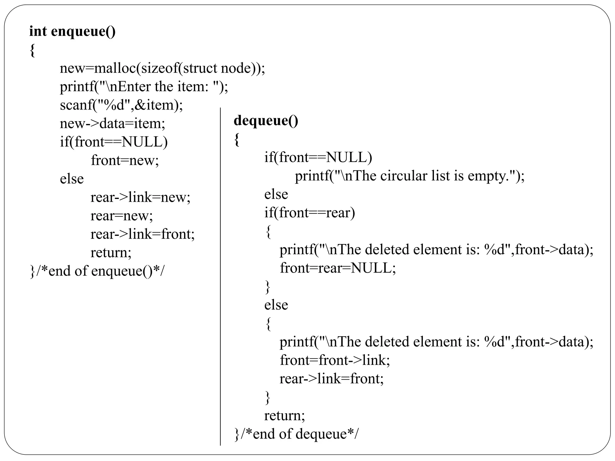 int enqueue()
{
new=malloc(sizeof(struct node));
printf("nEnter the item: ");
scanf("%d",&item);
new->data=item;
if(front==NULL)
front=new;
else
rear->link=new;
rear=new;
rear->link=front;
return;
}/*end of enqueue()*/
dequeue()
{
if(front==NULL)
printf("nThe circular list is empty.");
else
if(front==rear)
{
printf("nThe deleted element is: %d",front->data);
front=rear=NULL;
}
else
{
printf("nThe deleted element is: %d",front->data);
front=front->link;
rear->link=front;
}
return;
}/*end of dequeue*/
 