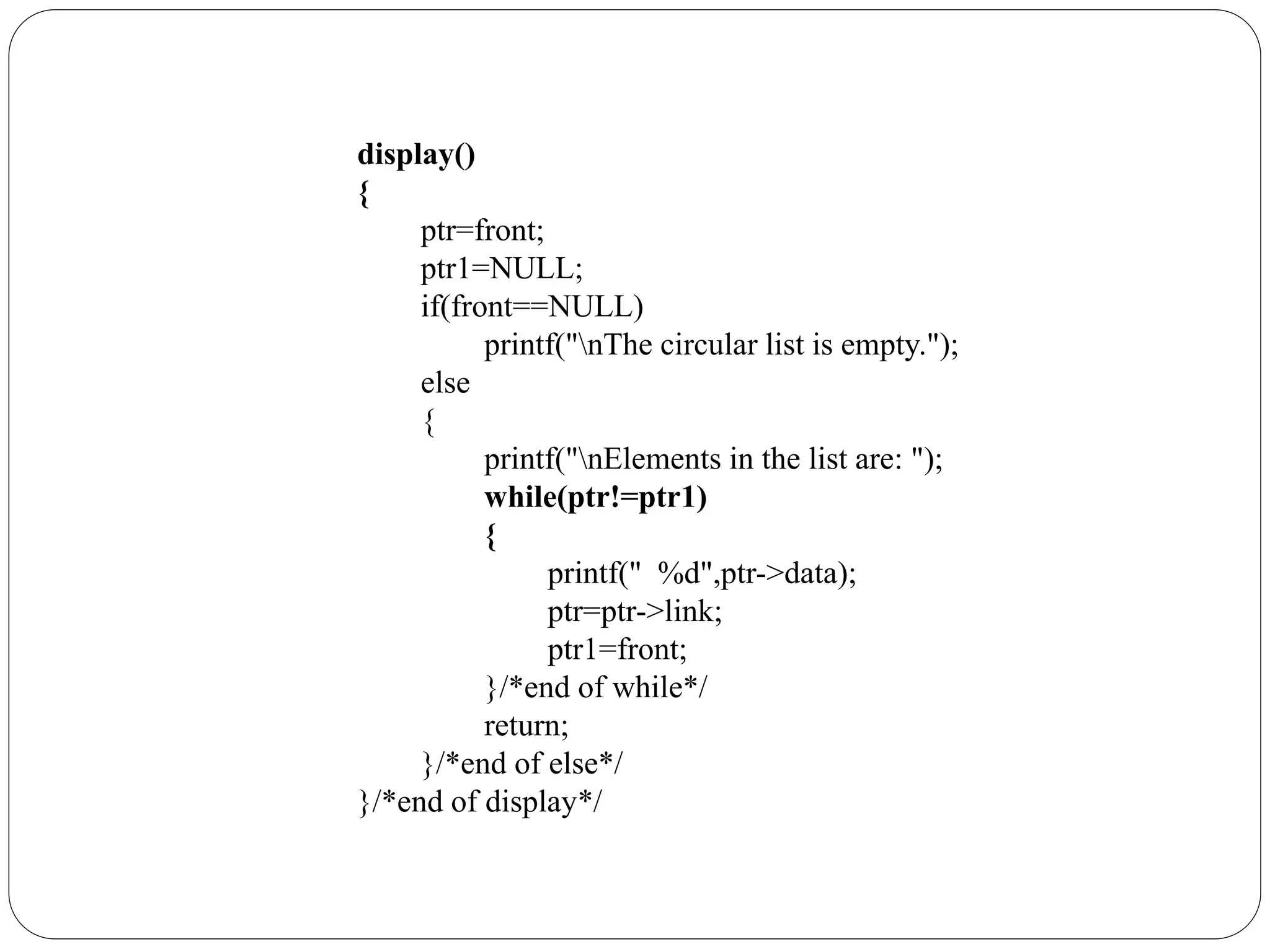 display()
{
ptr=front;
ptr1=NULL;
if(front==NULL)
printf("nThe circular list is empty.");
else
{
printf("nElements in the list are: ");
while(ptr!=ptr1)
{
printf(" %d",ptr->data);
ptr=ptr->link;
ptr1=front;
}/*end of while*/
return;
}/*end of else*/
}/*end of display*/
 