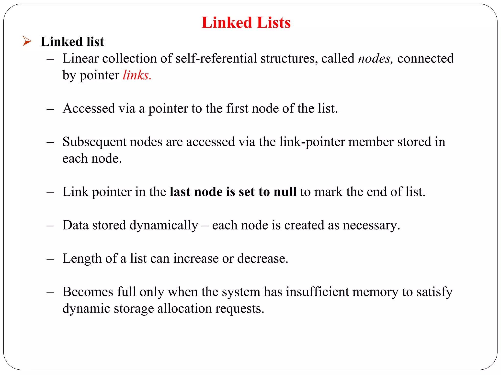 Linked Lists
 Linked list
– Linear collection of self-referential structures, called nodes, connected
by pointer links.
– Accessed via a pointer to the first node of the list.
– Subsequent nodes are accessed via the link-pointer member stored in
each node.
– Link pointer in the last node is set to null to mark the end of list.
– Data stored dynamically – each node is created as necessary.
– Length of a list can increase or decrease.
– Becomes full only when the system has insufficient memory to satisfy
dynamic storage allocation requests.
 