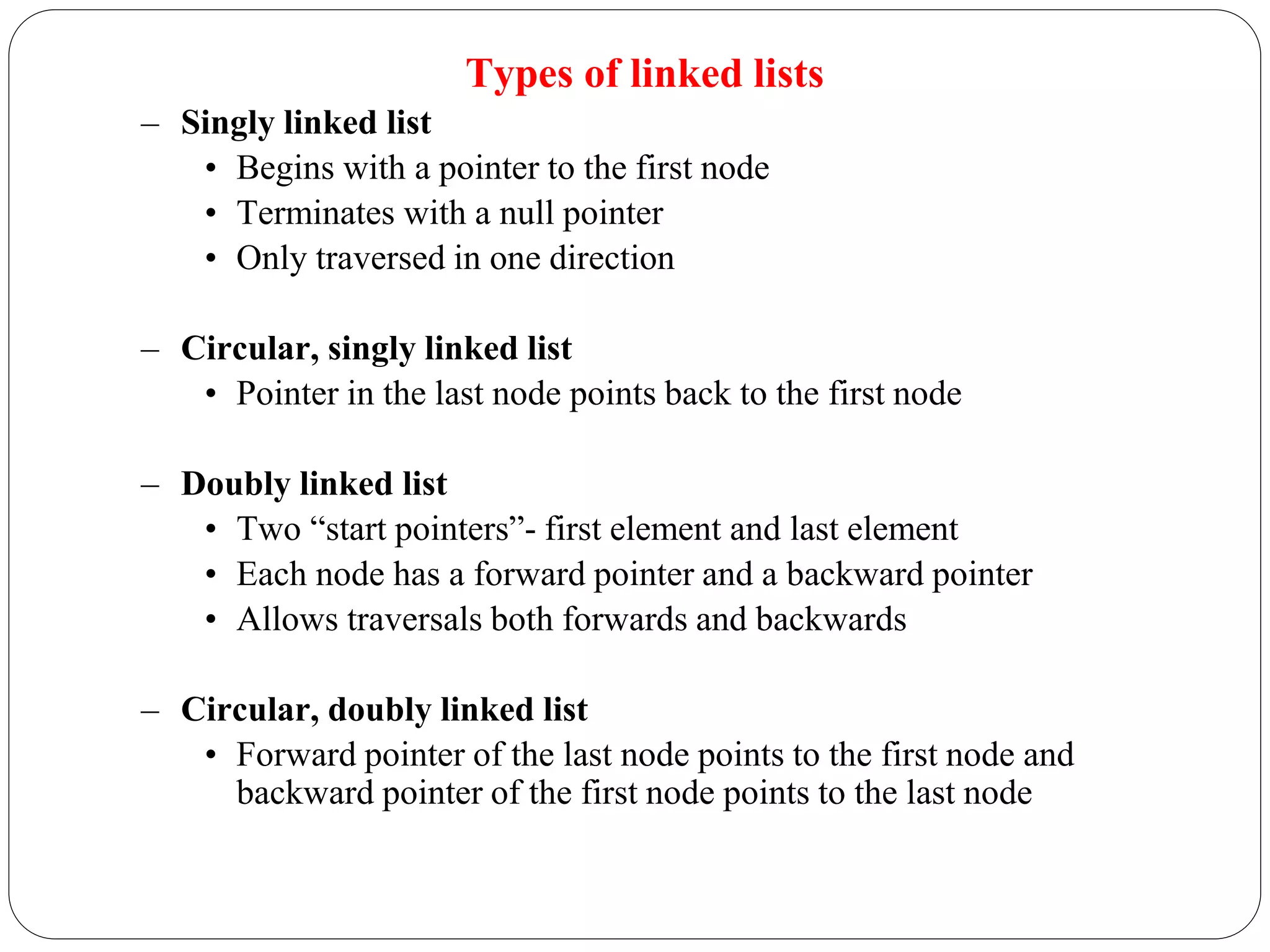 Types of linked lists
– Singly linked list
• Begins with a pointer to the first node
• Terminates with a null pointer
• Only traversed in one direction
– Circular, singly linked list
• Pointer in the last node points back to the first node
– Doubly linked list
• Two “start pointers”- first element and last element
• Each node has a forward pointer and a backward pointer
• Allows traversals both forwards and backwards
– Circular, doubly linked list
• Forward pointer of the last node points to the first node and
backward pointer of the first node points to the last node
 