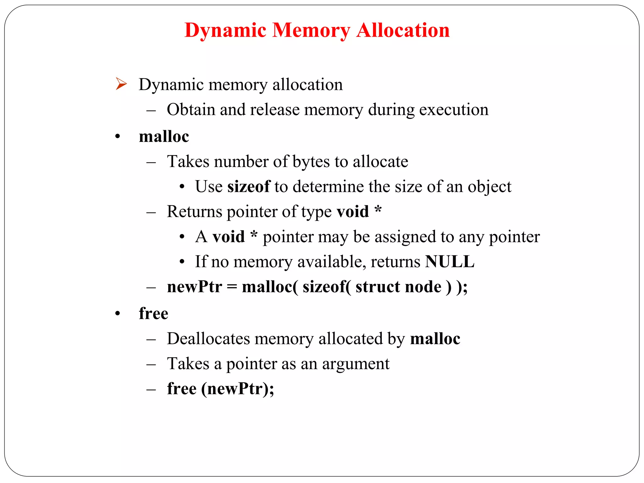 Dynamic Memory Allocation
 Dynamic memory allocation
– Obtain and release memory during execution
• malloc
– Takes number of bytes to allocate
• Use sizeof to determine the size of an object
– Returns pointer of type void *
• A void * pointer may be assigned to any pointer
• If no memory available, returns NULL
– newPtr = malloc( sizeof( struct node ) );
• free
– Deallocates memory allocated by malloc
– Takes a pointer as an argument
– free (newPtr);
 