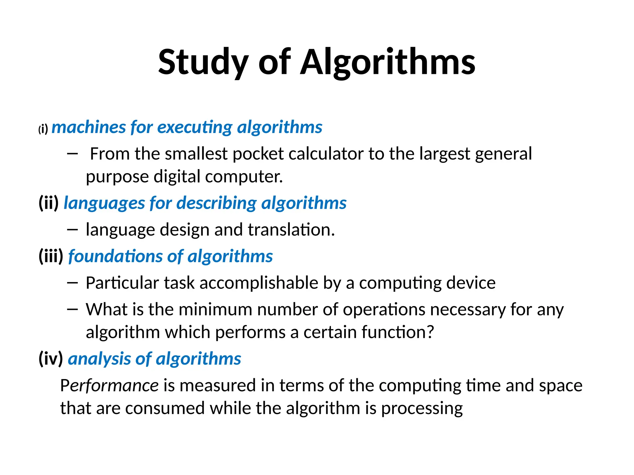 Study of Algorithms
(i) machines for executing algorithms
– From the smallest pocket calculator to the largest general
purpose digital computer.
(ii) languages for describing algorithms
– language design and translation.
(iii) foundations of algorithms
– Particular task accomplishable by a computing device
– What is the minimum number of operations necessary for any
algorithm which performs a certain function?
(iv) analysis of algorithms
Performance is measured in terms of the computing time and space
that are consumed while the algorithm is processing
 
