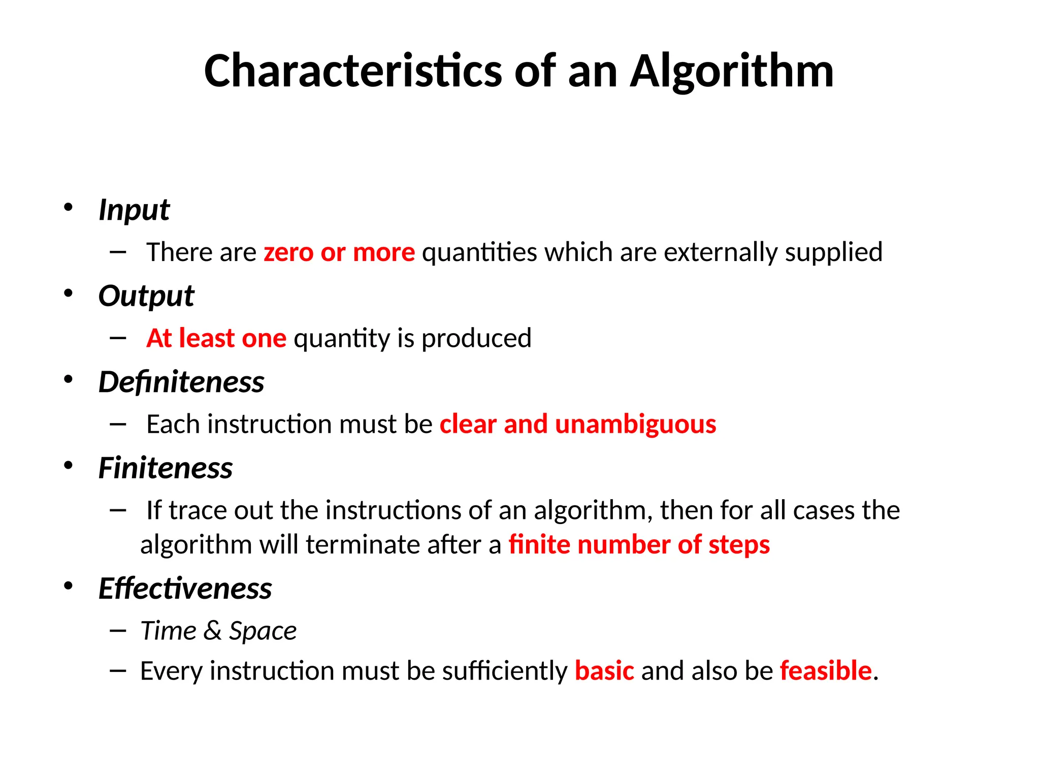 Characteristics of an Algorithm
• Input
– There are zero or more quantities which are externally supplied
• Output
– At least one quantity is produced
• Definiteness
– Each instruction must be clear and unambiguous
• Finiteness
– If trace out the instructions of an algorithm, then for all cases the
algorithm will terminate after a finite number of steps
• Effectiveness
– Time & Space
– Every instruction must be sufficiently basic and also be feasible.
 