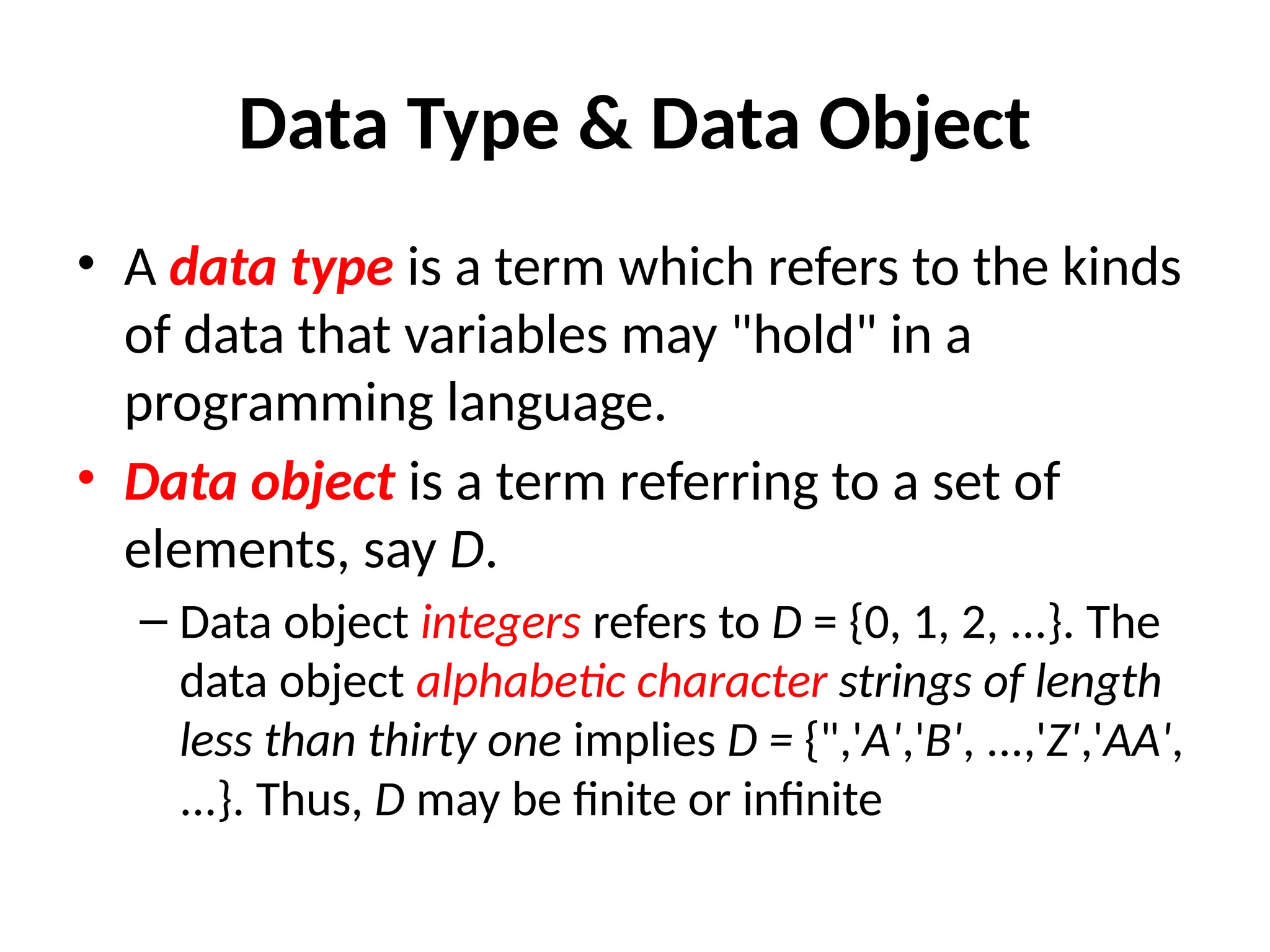 Data Type & Data Object
• A data type is a term which refers to the kinds
of data that variables may "hold" in a
programming language.
• Data object is a term referring to a set of
elements, say D.
– Data object integers refers to D = {0, 1, 2, ...}. The
data object alphabetic character strings of length
less than thirty one implies D = {",'A','B', ...,'Z','AA',
...}. Thus, D may be finite or infinite
 