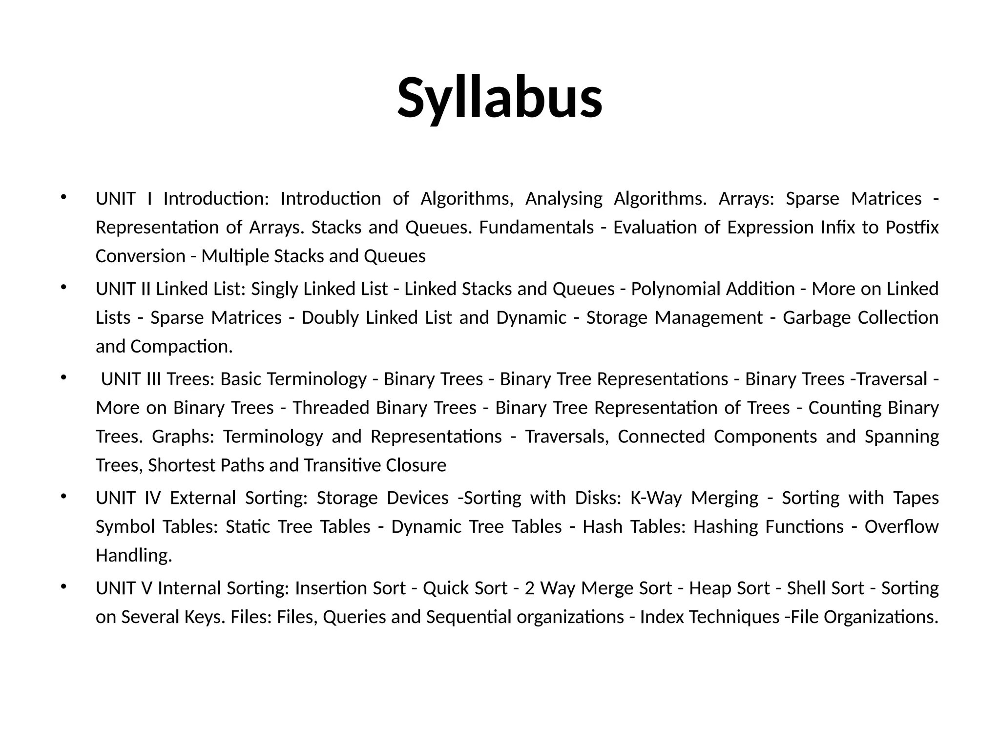 Syllabus
• UNIT I Introduction: Introduction of Algorithms, Analysing Algorithms. Arrays: Sparse Matrices -
Representation of Arrays. Stacks and Queues. Fundamentals - Evaluation of Expression Infix to Postfix
Conversion - Multiple Stacks and Queues
• UNIT II Linked List: Singly Linked List - Linked Stacks and Queues - Polynomial Addition - More on Linked
Lists - Sparse Matrices - Doubly Linked List and Dynamic - Storage Management - Garbage Collection
and Compaction.
• UNIT III Trees: Basic Terminology - Binary Trees - Binary Tree Representations - Binary Trees -Traversal -
More on Binary Trees - Threaded Binary Trees - Binary Tree Representation of Trees - Counting Binary
Trees. Graphs: Terminology and Representations - Traversals, Connected Components and Spanning
Trees, Shortest Paths and Transitive Closure
• UNIT IV External Sorting: Storage Devices -Sorting with Disks: K-Way Merging - Sorting with Tapes
Symbol Tables: Static Tree Tables - Dynamic Tree Tables - Hash Tables: Hashing Functions - Overflow
Handling.
• UNIT V Internal Sorting: Insertion Sort - Quick Sort - 2 Way Merge Sort - Heap Sort - Shell Sort - Sorting
on Several Keys. Files: Files, Queries and Sequential organizations - Index Techniques -File Organizations.
 