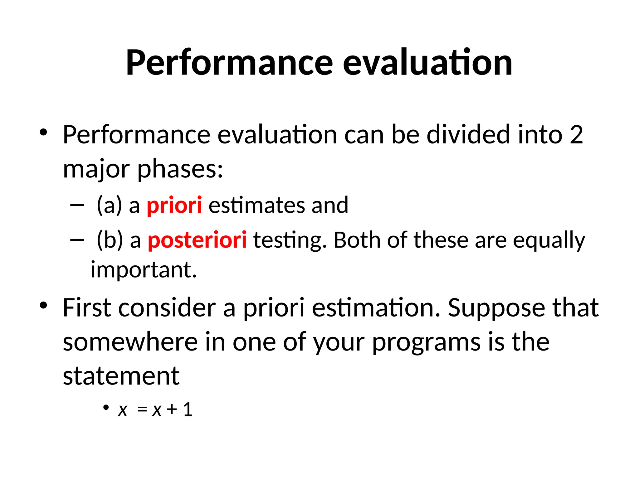 Performance evaluation
• Performance evaluation can be divided into 2
major phases:
– (a) a priori estimates and
– (b) a posteriori testing. Both of these are equally
important.
• First consider a priori estimation. Suppose that
somewhere in one of your programs is the
statement
• x = x + 1
 