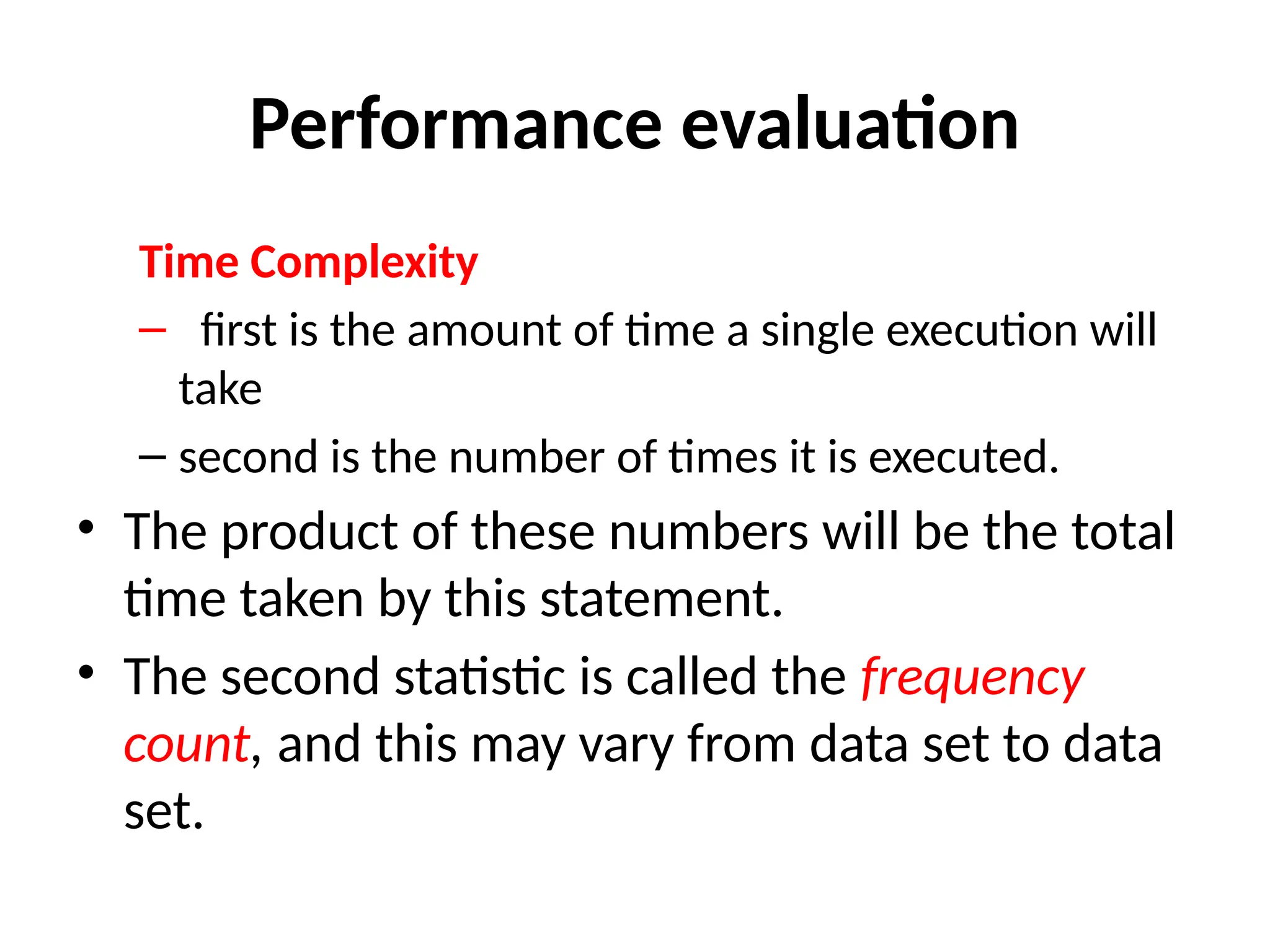 Performance evaluation
Time Complexity
– first is the amount of time a single execution will
take
– second is the number of times it is executed.
• The product of these numbers will be the total
time taken by this statement.
• The second statistic is called the frequency
count, and this may vary from data set to data
set.
 