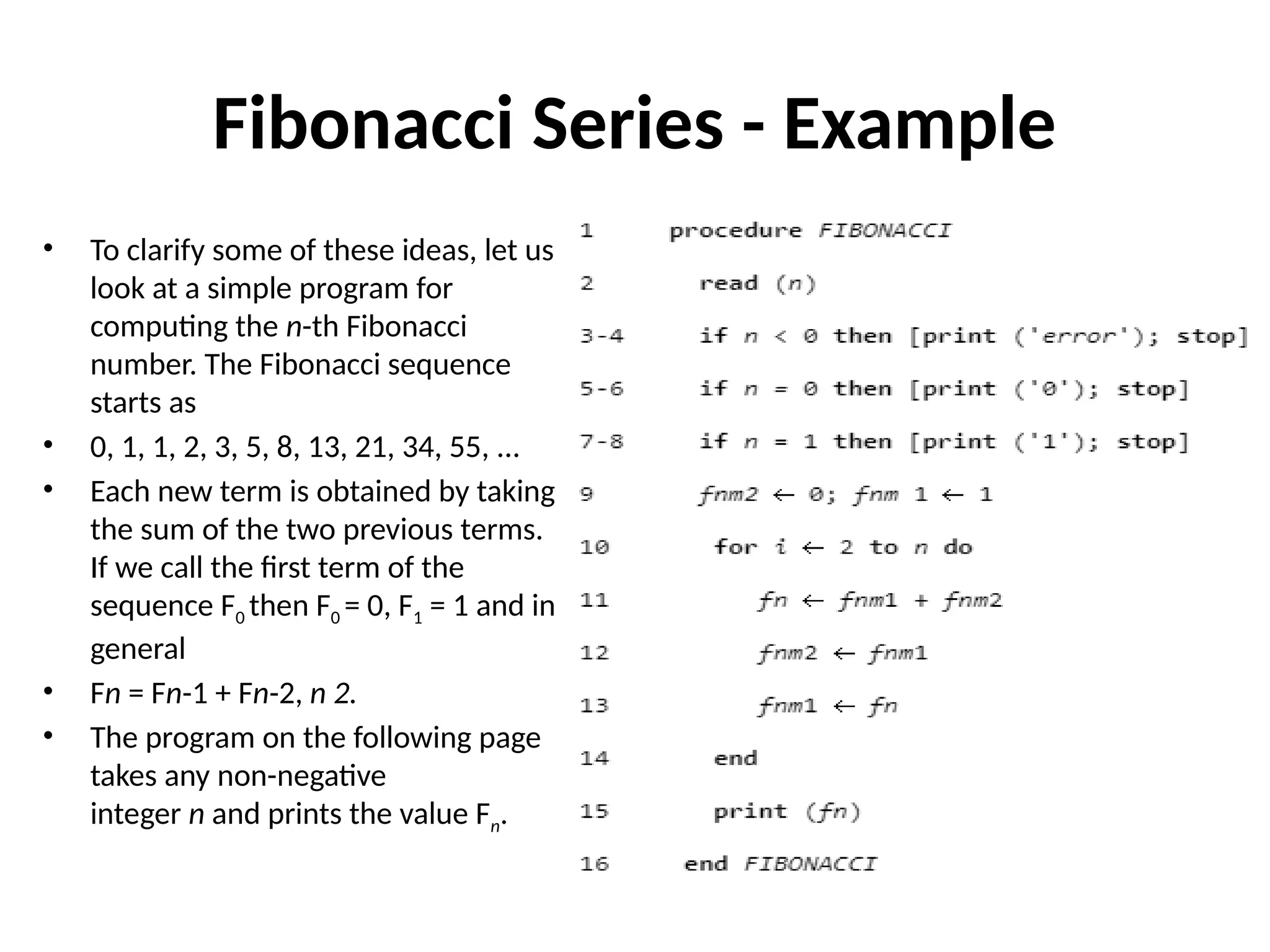 Fibonacci Series - Example
• To clarify some of these ideas, let us
look at a simple program for
computing the n-th Fibonacci
number. The Fibonacci sequence
starts as
• 0, 1, 1, 2, 3, 5, 8, 13, 21, 34, 55, ...
• Each new term is obtained by taking
the sum of the two previous terms.
If we call the first term of the
sequence F0 then F0 = 0, F1 = 1 and in
general
• Fn = Fn-1 + Fn-2, n 2.
• The program on the following page
takes any non-negative
integer n and prints the value Fn.
 