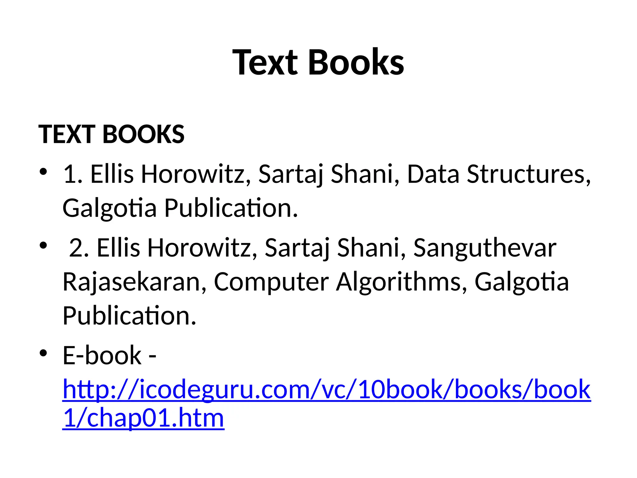 Text Books
TEXT BOOKS
• 1. Ellis Horowitz, Sartaj Shani, Data Structures,
Galgotia Publication.
• 2. Ellis Horowitz, Sartaj Shani, Sanguthevar
Rajasekaran, Computer Algorithms, Galgotia
Publication.
• E-book -
http://icodeguru.com/vc/10book/books/book
1/chap01.htm
 