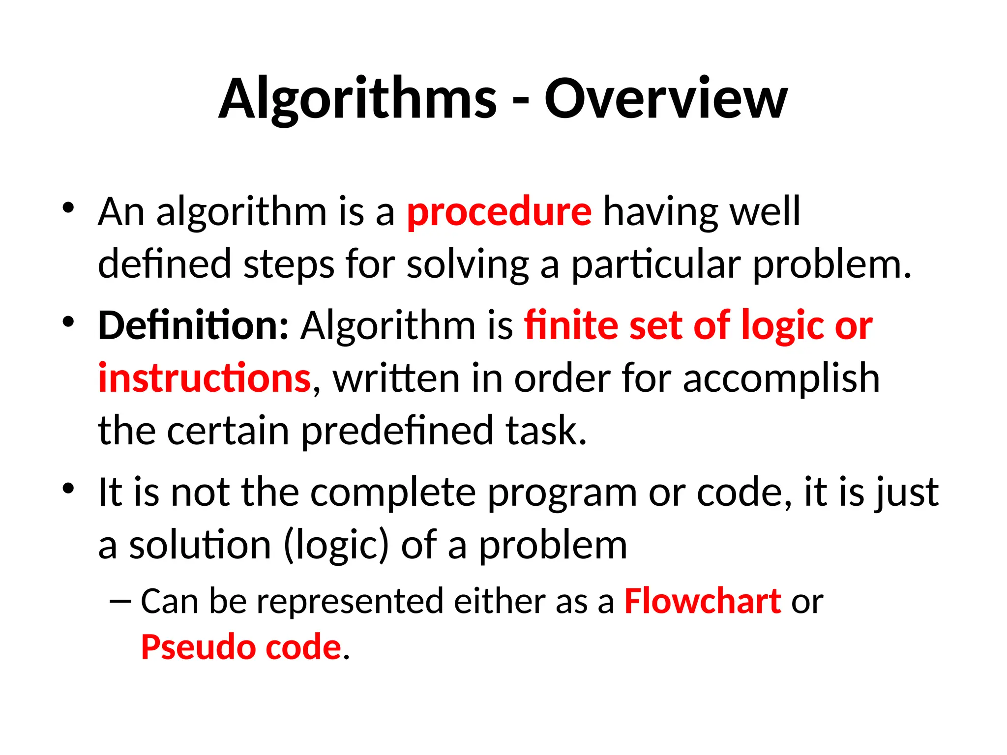 Algorithms - Overview
• An algorithm is a procedure having well
defined steps for solving a particular problem.
• Definition: Algorithm is finite set of logic or
instructions, written in order for accomplish
the certain predefined task.
• It is not the complete program or code, it is just
a solution (logic) of a problem
– Can be represented either as a Flowchart or
Pseudo code.
 