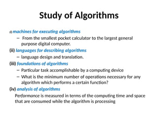 Study of Algorithms
(i) machines for executing algorithms
– From the smallest pocket calculator to the largest general
purpose digital computer.
(ii) languages for describing algorithms
– language design and translation.
(iii) foundations of algorithms
– Particular task accomplishable by a computing device
– What is the minimum number of operations necessary for any
algorithm which performs a certain function?
(iv) analysis of algorithms
Performance is measured in terms of the computing time and space
that are consumed while the algorithm is processing
 