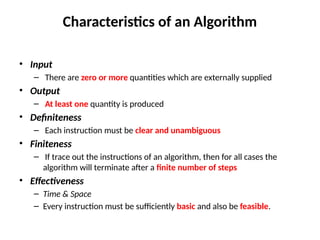 Characteristics of an Algorithm
• Input
– There are zero or more quantities which are externally supplied
• Output
– At least one quantity is produced
• Definiteness
– Each instruction must be clear and unambiguous
• Finiteness
– If trace out the instructions of an algorithm, then for all cases the
algorithm will terminate after a finite number of steps
• Effectiveness
– Time & Space
– Every instruction must be sufficiently basic and also be feasible.
 