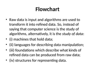 Flowchart
• Raw data is input and algorithms are used to
transform it into refined data. So, instead of
saying that computer science is the study of
algorithms, alternatively, it is the study of data:
• (i) machines that hold data;
• (ii) languages for describing data manipulation;
• (iii) foundations which describe what kinds of
refined data can be produced from raw data;
• (iv) structures for representing data.
 
