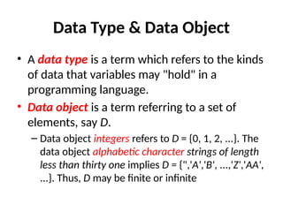 Data Type & Data Object
• A data type is a term which refers to the kinds
of data that variables may "hold" in a
programming language.
• Data object is a term referring to a set of
elements, say D.
– Data object integers refers to D = {0, 1, 2, ...}. The
data object alphabetic character strings of length
less than thirty one implies D = {",'A','B', ...,'Z','AA',
...}. Thus, D may be finite or infinite
 
