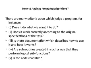 How to Analyze Programs/Algorithms?
There are many criteria upon which judge a program, for
instance:
• (i) Does it do what we want it to do?
• (ii) Does it work correctly according to the original
specifications of the task?
• (iii) Is there documentation which describes how to use
it and how it works?
• (iv) Are subroutines created in such a way that they
perform logical sub-functions?
• (v) Is the code readable?
 