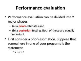 Performance evaluation
• Performance evaluation can be divided into 2
major phases:
– (a) a priori estimates and
– (b) a posteriori testing. Both of these are equally
important.
• First consider a priori estimation. Suppose that
somewhere in one of your programs is the
statement
• x = x + 1
 