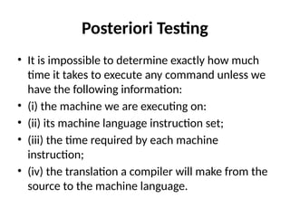 Posteriori Testing
• It is impossible to determine exactly how much
time it takes to execute any command unless we
have the following information:
• (i) the machine we are executing on:
• (ii) its machine language instruction set;
• (iii) the time required by each machine
instruction;
• (iv) the translation a compiler will make from the
source to the machine language.
 