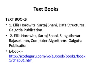 Text Books
TEXT BOOKS
• 1. Ellis Horowitz, Sartaj Shani, Data Structures,
Galgotia Publication.
• 2. Ellis Horowitz, Sartaj Shani, Sanguthevar
Rajasekaran, Computer Algorithms, Galgotia
Publication.
• E-book -
http://icodeguru.com/vc/10book/books/book
1/chap01.htm
 