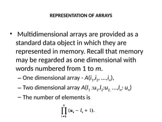 REPRESENTATION OF ARRAYS
• Multidimensional arrays are provided as a
standard data object in which they are
represented in memory. Recall that memory
may be regarded as one dimensional with
words numbered from 1 to m.
– One dimensional array - A(i1,i2, ...,in),
– Two dimensional array A(l1 :u1,l2:u2, ...,ln: un)
– The number of elements is
 
