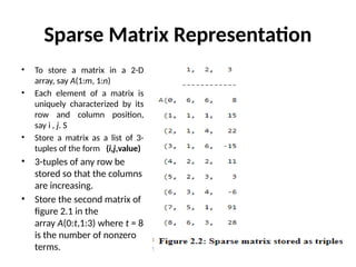 Sparse Matrix Representation
• To store a matrix in a 2-D
array, say A(1:m, 1:n)
• Each element of a matrix is
uniquely characterized by its
row and column position,
say i , j. S
• Store a matrix as a list of 3-
tuples of the form (i,j,value)
• 3-tuples of any row be
stored so that the columns
are increasing.
• Store the second matrix of
figure 2.1 in the
array A(0:t,1:3) where t = 8
is the number of nonzero
terms.
 