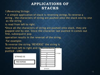 APPLICATIONS OF
STACKS
1)Reversing Strings:
• A simple application of stack is reversing strings.To reverse a
string , the characters of string are pushed onto the stack one by one
as the string
is read from left to right.
•Once all the characters of string are pushed onto stack, they are
popped one by one. Since the character last pushed in comes out
first, subsequent pop
operation results in the reversal of the string.
For example:
To reverse the string ‘REVERSE’ the string is
read from left to right and its characters are
pushed . LIKE:
12
 