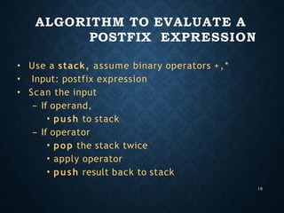 ALGORITHM TO EVALUATE A
POSTFIX EXPRESSION
16
•
•
•
Use a stack, assume binary operators +,*
Input: postfix expression
Scan the input
– If operand,
• push to stack
– If operator
• pop the stack twice
• apply operator
• push result back to stack
 