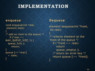 IMPLEMENTATION
enqueue
void enqueue(int *rear,
element item)
{
/* add an item to the queue */
if (*rear = =
MAX_QUEUE_SIZE_1) {
queue_full( );
return;
}
queue [++*rear]
= item;
}
Dequeue
element dequeue(int *front,
int rear)
{
/* remove element at the
front of the queue */
if ( *front = = rear)
return
queue_empty( );
/* return an error key */
return queue [ + + *front];
}
23
 
