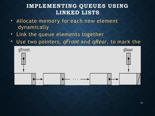 IMPLEMENTING QUEUES USING
LINKED LISTS
21
•
•
•
Allocate memory for each new element
dynamically
Link the queue elements together
Use two pointers, qFront and qRear, to mark the
front and rear of the queue
 