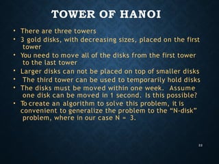 TOWER OF HANOI
22
•
•
•
•
•
•
•
There are three towers
3 gold disks, with decreasing sizes, placed on the first
tower
You need to move all of the disks from the first tower
to the last tower
Larger disks can not be placed on top of smaller disks
The third tower can be used to temporarily hold disks
The disks must be moved within one week. Assume
one disk can be moved in 1 second. Is this possible?
To create an algorithm to solve this problem, it is
convenient to generalize the problem to the “N-disk”
problem, where in our case N = 3.
 