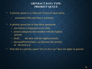 ABSTRACT DATA TYPE:
PRIORITY QUEUE
• A priority queue is a collection of zero or more items,
– associated with each item is a priority
• A priority queue has at least three operations
– insert(item i) (enqueue) a new item
– delete() (dequeue) the member with the highest
priority
– find() the item with the highest priority
– decreasePriority(item i, p) decrease the priority
of ith item to p
• Note that in a priority queue "first in first out" does not apply in general.
30
 