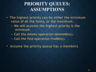 PRIORITY QUEUES:
ASSUMPTIONS
• The highest priority can be either the minimum
value of all the items, or the maximum.
– We will assume the highest priority is the
minimum.
– Call the delete operation deleteMin().
– Call the find operation findMin().
• Assume the priority queue has n members
31
 
