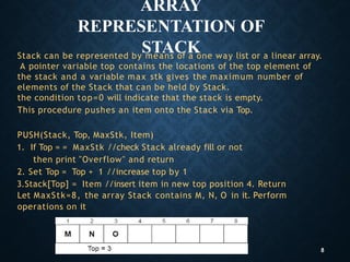 ARRAY
REPRESENTATION OF
STACK
Stack can be represented by means of a one way list or a linear array.
A pointer variable top contains the locations of the top element of
the stack and a variable max stk gives the maximum number of
elements of the Stack that can be held by Stack.
the condition top=0 will indicate that the stack is empty.
This procedure pushes an item onto the Stack via Top.
PUSH(Stack, Top, MaxStk, Item)
1. If Top = = MaxStk //check Stack already fill or not
then print "Overflow" and return
2. Set Top = Top + 1 //increase top by 1
3.Stack[Top] = Item //insert item in new top position 4. Return
Let MaxStk=8, the array Stack contains M, N, O in it. Perform
operations on it
8
 