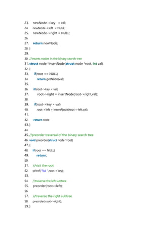 23. newNode->key = val;
24. newNode->left = NULL;
25. newNode->right = NULL;
26.
27. return newNode;
28. }
29.
30. //inserts nodes in the binary search tree
31. struct node *insertNode(struct node *root, int val)
32. {
33. if(root == NULL)
34. return getNode(val);
35.
36. if(root->key < val)
37. root->right = insertNode(root->right,val);
38.
39. if(root->key > val)
40. root->left = insertNode(root->left,val);
41.
42. return root;
43. }
44.
45. //preorder traversal of the binary search tree
46. void preorder(struct node *root)
47. {
48. if(root == NULL)
49. return;
50.
51. //visit the root
52. printf("%d ",root->key);
53.
54. //traverse the left subtree
55. preorder(root->left);
56.
57. //traverse the right subtree
58. preorder(root->right);
59. }
 