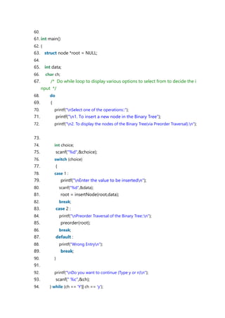 60.
61. int main()
62. {
63. struct node *root = NULL;
64.
65. int data;
66. char ch;
67. /* Do while loop to display various options to select from to decide the i
nput */
68. do
69. {
70. printf("nSelect one of the operations::");
71. printf("n1. To insert a new node in the Binary Tree");
72. printf("n2. To display the nodes of the Binary Tree(via Preorder Traversal).n");
73.
74. int choice;
75. scanf("%d",&choice);
76. switch (choice)
77. {
78. case 1 :
79. printf("nEnter the value to be insertedn");
80. scanf("%d",&data);
81. root = insertNode(root,data);
82. break;
83. case 2 :
84. printf("nPreorder Traversal of the Binary Tree::n");
85. preorder(root);
86. break;
87. default :
88. printf("Wrong Entryn");
89. break;
90. }
91.
92. printf("nDo you want to continue (Type y or n)n");
93. scanf(" %c",&ch);
94. } while (ch == 'Y'|| ch == 'y');
 