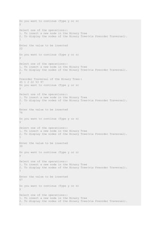 Do you want to continue (Type y or n)
y
Select one of the operations::
1. To insert a new node in the Binary Tree
2. To display the nodes of the Binary Tree(via Preorder Traversal).
1
Enter the value to be inserted
22
Do you want to continue (Type y or n)
y
Select one of the operations::
1. To insert a new node in the Binary Tree
2. To display the nodes of the Binary Tree(via Preorder Traversal).
2
Preorder Traversal of the Binary Tree::
45 1 2 22 53 97
Do you want to continue (Type y or n)
y
Select one of the operations::
1. To insert a new node in the Binary Tree
2. To display the nodes of the Binary Tree(via Preorder Traversal).
1
Enter the value to be inserted
76
Do you want to continue (Type y or n)
y
Select one of the operations::
1. To insert a new node in the Binary Tree
2. To display the nodes of the Binary Tree(via Preorder Traversal).
1
Enter the value to be inserted
30
Do you want to continue (Type y or n)
y
Select one of the operations::
1. To insert a new node in the Binary Tree
2. To display the nodes of the Binary Tree(via Preorder Traversal).
1
Enter the value to be inserted
67
Do you want to continue (Type y or n)
y
Select one of the operations::
1. To insert a new node in the Binary Tree
2. To display the nodes of the Binary Tree(via Preorder Traversal).
1
 
