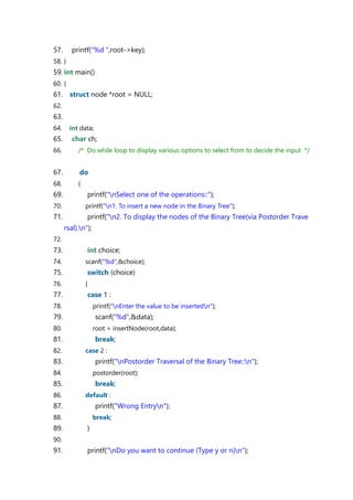 57. printf("%d ",root->key);
58. }
59. int main()
60. {
61. struct node *root = NULL;
62.
63.
64. int data;
65. char ch;
66. /* Do while loop to display various options to select from to decide the input */
67. do
68. {
69. printf("nSelect one of the operations::");
70. printf("n1. To insert a new node in the Binary Tree");
71. printf("n2. To display the nodes of the Binary Tree(via Postorder Trave
rsal).n");
72.
73. int choice;
74. scanf("%d",&choice);
75. switch (choice)
76. {
77. case 1 :
78. printf("nEnter the value to be insertedn");
79. scanf("%d",&data);
80. root = insertNode(root,data);
81. break;
82. case 2 :
83. printf("nPostorder Traversal of the Binary Tree::n");
84. postorder(root);
85. break;
86. default :
87. printf("Wrong Entryn");
88. break;
89. }
90.
91. printf("nDo you want to continue (Type y or n)n");
 