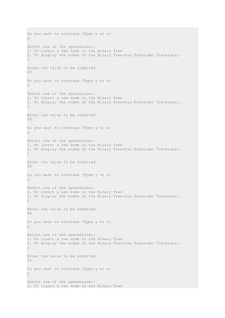 Do you want to continue (Type y or n)
y
Select one of the operations::
1. To insert a new node in the Binary Tree
2. To display the nodes of the Binary Tree(via Postorder Traversal).
1
Enter the value to be inserted
67
Do you want to continue (Type y or n)
y
Select one of the operations::
1. To insert a new node in the Binary Tree
2. To display the nodes of the Binary Tree(via Postorder Traversal).
1
Enter the value to be inserted
56
Do you want to continue (Type y or n)
y
Select one of the operations::
1. To insert a new node in the Binary Tree
2. To display the nodes of the Binary Tree(via Postorder Traversal).
1
Enter the value to be inserted
90
Do you want to continue (Type y or n)
y
Select one of the operations::
1. To insert a new node in the Binary Tree
2. To display the nodes of the Binary Tree(via Postorder Traversal).
1
Enter the value to be inserted
44
Do you want to continue (Type y or n)
y
Select one of the operations::
1. To insert a new node in the Binary Tree
2. To display the nodes of the Binary Tree(via Postorder Traversal).
1
Enter the value to be inserted
71
Do you want to continue (Type y or n)
y
Select one of the operations::
1. To insert a new node in the Binary Tree
 
