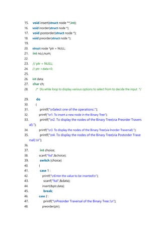 15. void insert(struct node **,int);
16. void inorder(struct node *);
17. void postorder(struct node *);
18. void preorder(struct node *);
19.
20. struct node *ptr = NULL;
21. int no,i,num;
22.
23. // ptr = NULL;
24. // ptr->data=0;
25.
26. int data;
27. char ch;
28. /* Do while loop to display various options to select from to decide the input */
29. do
30. {
31. printf("nSelect one of the operations::");
32. printf("n1. To insert a new node in the Binary Tree");
33. printf("n2. To display the nodes of the Binary Tree(via Preorder Travers
al).");
34. printf("n3. To display the nodes of the Binary Tree(via Inorder Traversal).");
35. printf("n4. To display the nodes of the Binary Tree(via Postorder Trave
rsal).n");
36.
37. int choice;
38. scanf("%d",&choice);
39. switch (choice)
40. {
41. case 1 :
42. printf("nEnter the value to be insertedn");
43. scanf("%d",&data);
44. insert(&ptr,data);
45. break;
46. case 2 :
47. printf("nPreorder Traversal of the Binary Tree::n");
48. preorder(ptr);
 