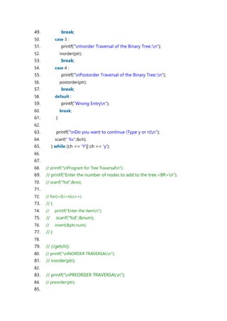 49. break;
50. case 3 :
51. printf("nInorder Traversal of the Binary Tree::n");
52. inorder(ptr);
53. break;
54. case 4 :
55. printf("nPostorder Traversal of the Binary Tree::n");
56. postorder(ptr);
57. break;
58. default :
59. printf("Wrong Entryn");
60. break;
61. }
62.
63. printf("nDo you want to continue (Type y or n)n");
64. scanf(" %c",&ch);
65. } while (ch == 'Y'|| ch == 'y');
66.
67.
68. // printf("nProgram for Tree Traversaln");
69. // printf("Enter the number of nodes to add to the tree.<BR>n");
70. // scanf("%d",&no);
71.
72. // for(i=0;i<no;i++)
73. // {
74. // printf("Enter the itemn");
75. // scanf("%d",&num);
76. // insert(&ptr,num);
77. // }
78.
79. // //getch();
80. // printf("nINORDER TRAVERSALn");
81. // inorder(ptr);
82.
83. // printf("nPREORDER TRAVERSALn");
84. // preorder(ptr);
85.
 