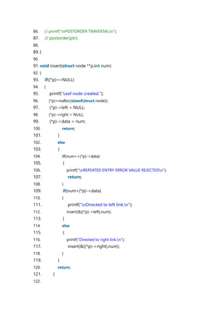 86. // printf("nPOSTORDER TRAVERSALn");
87. // postorder(ptr);
88.
89. }
90.
91. void insert(struct node **p,int num)
92. {
93. if((*p)==NULL)
94. {
95. printf("Leaf node created.");
96. (*p)=malloc(sizeof(struct node));
97. (*p)->left = NULL;
98. (*p)->right = NULL;
99. (*p)->data = num;
100. return;
101. }
102. else
103. {
104. if(num==(*p)->data)
105. {
106. printf("nREPEATED ENTRY ERROR VALUE REJECTEDn");
107. return;
108. }
109. if(num<(*p)->data)
110. {
111. printf("nDirected to left link.n");
112. insert(&((*p)->left),num);
113. }
114. else
115. {
116. printf("Directed to right link.n");
117. insert(&((*p)->right),num);
118. }
119. }
120. return;
121. }
122.
 
