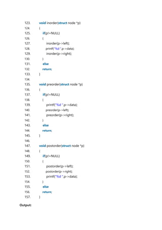 123. void inorder(struct node *p)
124. {
125. if(p!=NULL)
126. {
127. inorder(p->left);
128. printf("%d ",p->data);
129. inorder(p->right);
130. }
131. else
132. return;
133. }
134.
135. void preorder(struct node *p)
136. {
137. if(p!=NULL)
138. {
139. printf("%d ",p->data);
140. preorder(p->left);
141. preorder(p->right);
142. }
143. else
144. return;
145. }
146.
147. void postorder(struct node *p)
148. {
149. if(p!=NULL)
150. {
151. postorder(p->left);
152. postorder(p->right);
153. printf("%d ",p->data);
154. }
155. else
156. return;
157. }
Output:
 