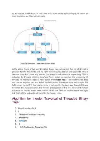 to its inorder predecessor. In the same way, other nodes containing NULL values in
their link fields are filled with threads.
ADVERTISEMENT
In the above figure of two-way threaded Binary tree, we noticed that no left thread is
possible for the first node and no right thread is possible for the last node. This is
because they don't have any inorder predecessor and successor respectively. This is
indicated by threads pointing nowhere. So in order to maintain the uniformity of
threads, we maintain a special node called the header node. The header node does
not contain any data part and its left link field points to the root node and its right link
field points to itself. If this header node is included in the two-way threaded Binary
tree then this node becomes the inorder predecessor of the first node and inorder
successor of the last node. Now threads of left link fields of the first node and right
link fields of the last node will point to the header node.
Algorithm for Inorder Traversal of Threaded Binary
Tree:
1. ALgorithm Inorder(I)
2. {
3. ThreadedTreeNode *Header;
4. Header=I;
5. while(1)
6. {
7. I=fnFindInorder_Successor(H);
 